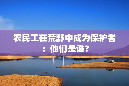 农民工在荒野中成为保护者：他们是谁？