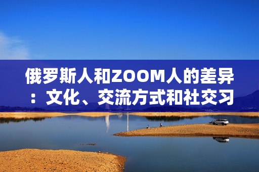 俄罗斯人和ZOOM人的差异：文化、交流方式和社交习惯的比较