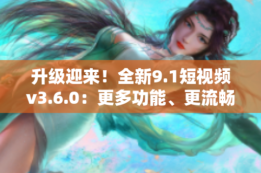 升级迎来！全新9.1短视频v3.6.0：更多功能、更流畅体验