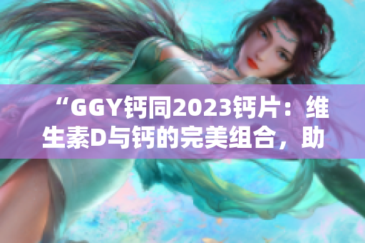 “GGY钙同2023钙片：维生素D与钙的完美组合，助您拥有强健骨骼！”