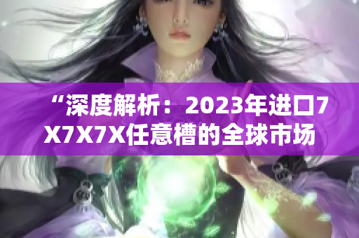 “深度解析：2023年进口7X7X7X任意槽的全球市场趋势与前景展望”