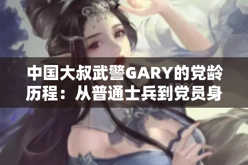 中国大叔武警GARY的党龄历程：从普通士兵到党员身份的蜕变