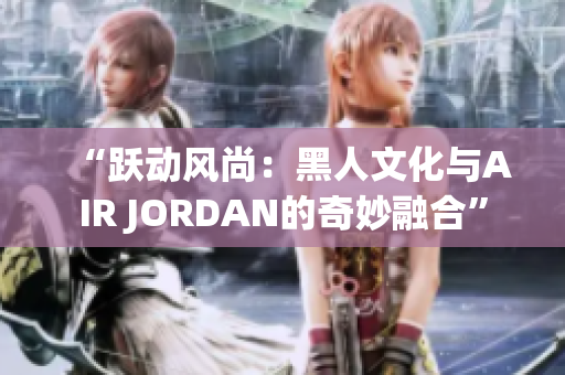 “跃动风尚：黑人文化与AIR JORDAN的奇妙融合”