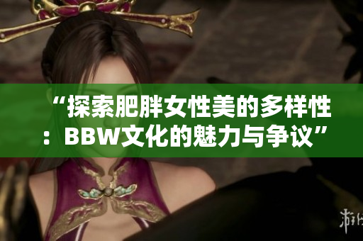 “探索肥胖女性美的多样性：BBW文化的魅力与争议”