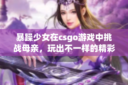 暴躁少女在csgo游戏中挑战母亲，玩出不一样的精彩表现