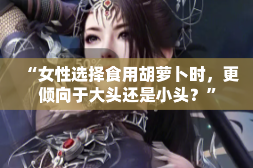 “女性选择食用胡萝卜时，更倾向于大头还是小头？”