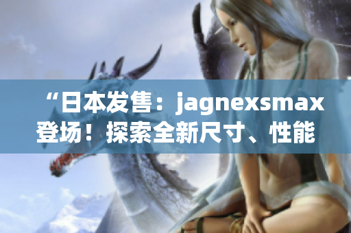 “日本发售：jagnexsmax登场！探索全新尺寸、性能与功能！”