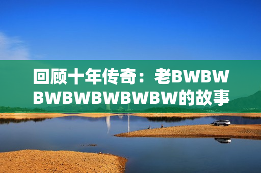 回顾十年传奇：老BWBWBWBWBWBWBW的故事