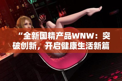 “全新国精产品WNW：突破创新，开启健康生活新篇章！”