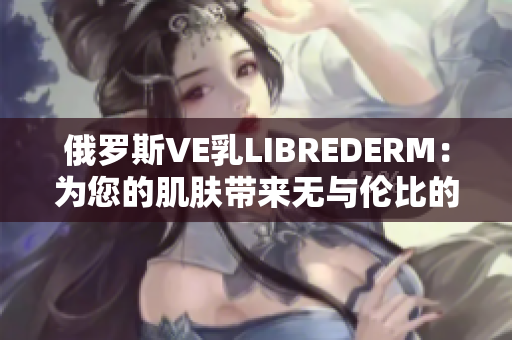 俄罗斯VE乳LIBREDERM：为您的肌肤带来无与伦比的滋润与修护