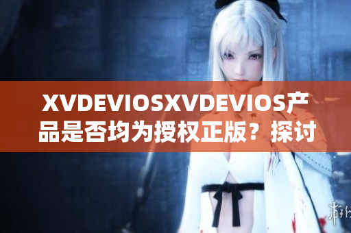 XVDEVIOSXVDEVIOS产品是否均为授权正版？探讨其真伪与可信度