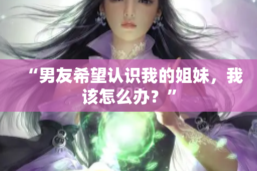 “男友希望认识我的姐妹，我该怎么办？”