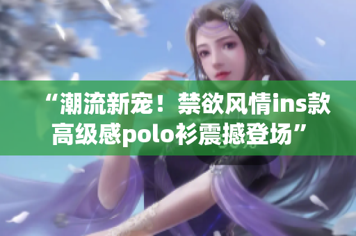 “潮流新宠！禁欲风情ins款高级感polo衫震撼登场”