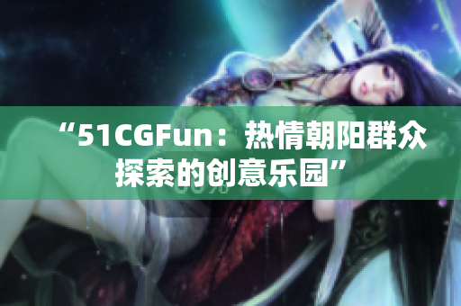 “51CGFun：热情朝阳群众探索的创意乐园”