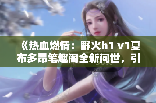 《热血燃情：野火h1 v1夏布多昂笔趣阁全新问世，引爆读者热情！》