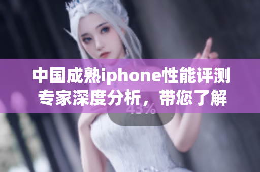 中国成熟iphone性能评测 专家深度分析，带您了解最新科技水平