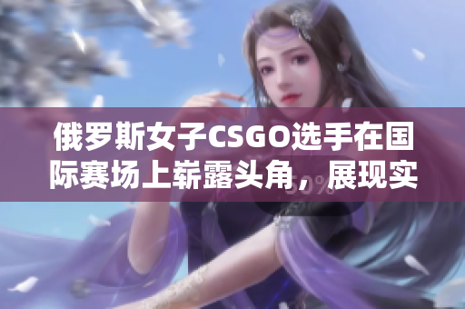 俄罗斯女子CSGO选手在国际赛场上崭露头角，展现实力与潜力