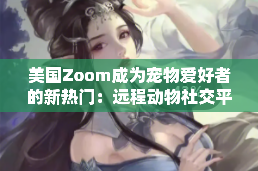 美国Zoom成为宠物爱好者的新热门：远程动物社交平台带来新体验