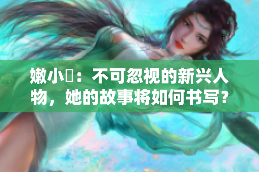 嫩小槡：不可忽视的新兴人物，她的故事将如何书写？