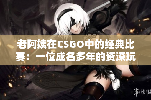 老阿姨在CSGO中的经典比赛：一位成名多年的资深玩家的辉煌战绩