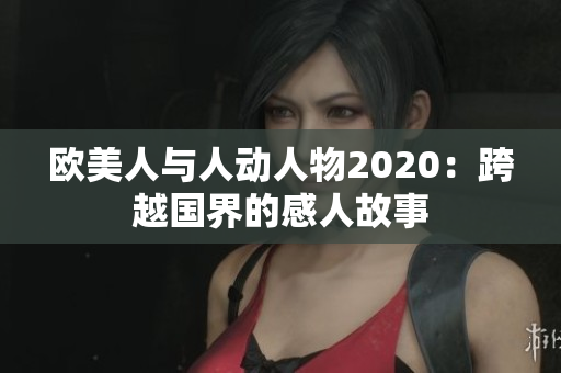 欧美人与人动人物2020：跨越国界的感人故事