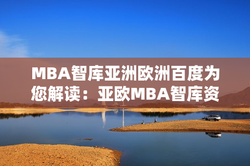 MBA智库亚洲欧洲百度为您解读：亚欧MBA智库资讯全面解析