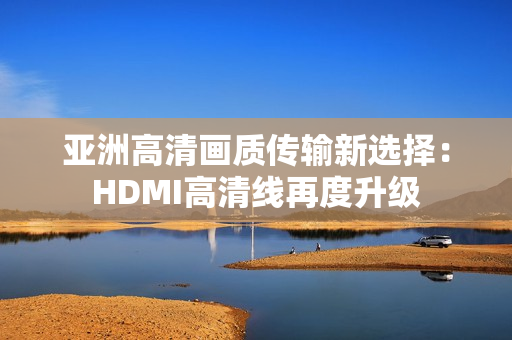 亚洲高清画质传输新选择：HDMI高清线再度升级