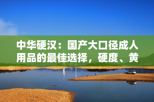 中华硬汉：国产大口径成人用品的最佳选择，硬度、黄度、粗细度全面升级！