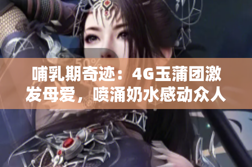 哺乳期奇迹：4G玉蒲团激发母爱，喷涌奶水感动众人