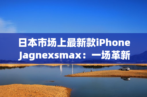 日本市场上最新款iPhone Jagnexsmax：一场革新的智能手机体验