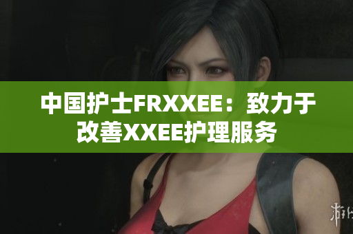 中国护士FRXXEE：致力于改善XXEE护理服务