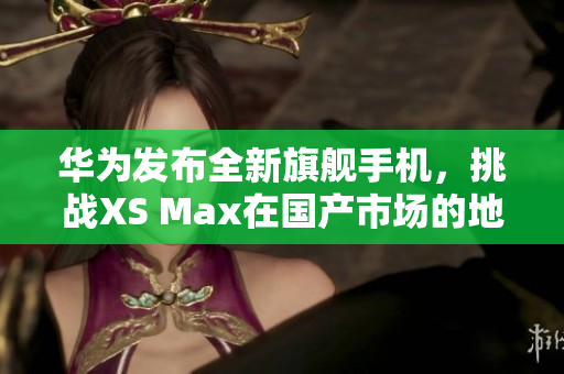 华为发布全新旗舰手机，挑战XS Max在国产市场的地位