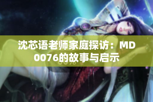 沈芯语老师家庭探访：MD0076的故事与启示