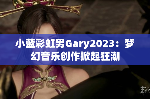 小蓝彩虹男Gary2023：梦幻音乐创作掀起狂潮