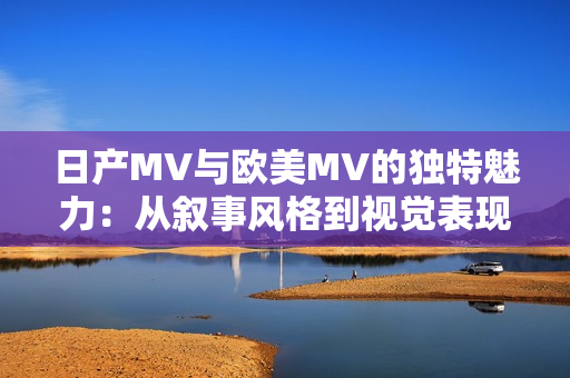 日产MV与欧美MV的独特魅力：从叙事风格到视觉表现的差异