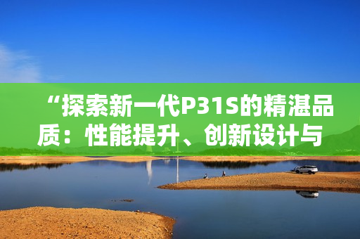 “探索新一代P31S的精湛品质：性能提升、创新设计与卓越表现”