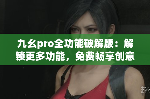 九幺pro全功能破解版：解锁更多功能，免费畅享创意编辑 