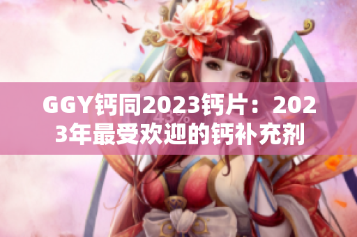 GGY钙同2023钙片：2023年最受欢迎的钙补充剂