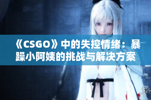 《CSGO》中的失控情绪：暴躁小阿姨的挑战与解决方案