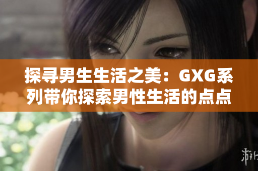 探寻男生生活之美：GXG系列带你探索男性生活的点点滴滴