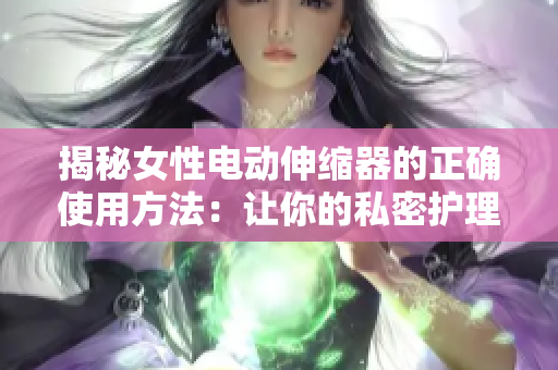 揭秘女性电动伸缩器的正确使用方法：让你的私密护理更有效