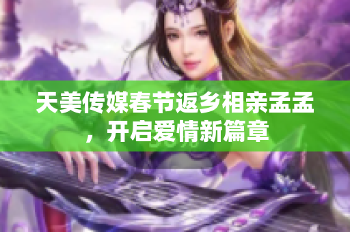 天美传媒春节返乡相亲孟孟，开启爱情新篇章