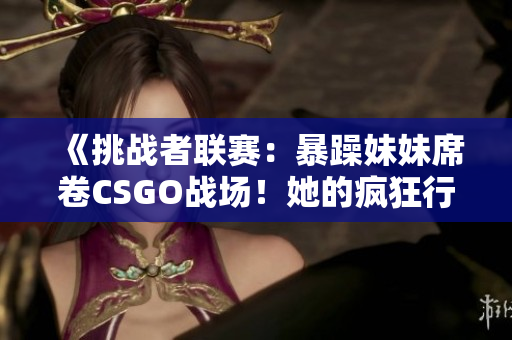 《挑战者联赛：暴躁妹妹席卷CSGO战场！她的疯狂行动震撼世界》