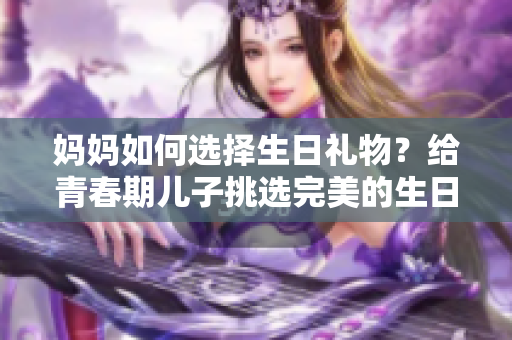 妈妈如何选择生日礼物？给青春期儿子挑选完美的生日惊喜