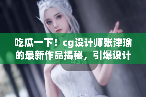 吃瓜一下！cg设计师张津瑜的最新作品揭秘，引爆设计圈热议