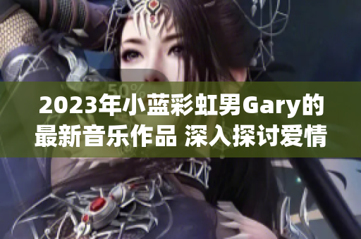 2023年小蓝彩虹男Gary的最新音乐作品 深入探讨爱情与成长的旅程