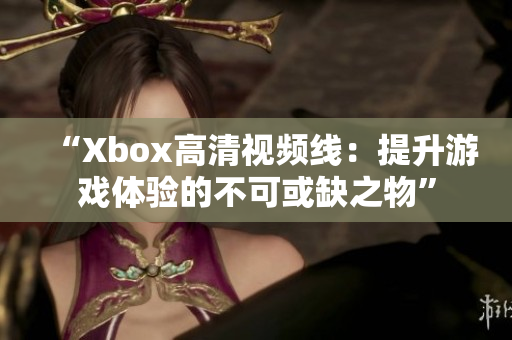 “Xbox高清视频线：提升游戏体验的不可或缺之物”