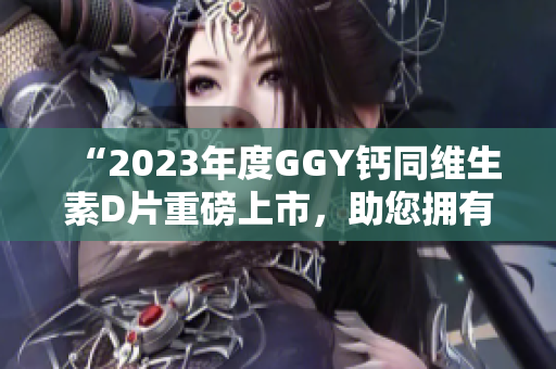 “2023年度GGY钙同维生素D片重磅上市，助您拥有健康骨骼”