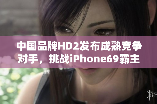 中国品牌HD2发布成熟竞争对手，挑战iPhone69霸主地位