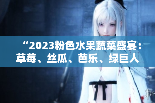 “2023粉色水果蔬菜盛宴：草莓、丝瓜、芭乐、绿巨人樱桃、秋葵共舞！”